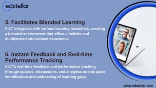 6. Instant Feedback and Real-time
Performance Tracking
5. Facilitates Blended Learning
ViLT's real-time feedback and performance tracking
through quizzes, discussions, and analytics enable quick
identification and addressing of learning gaps.
ViLT integrates with various learning modalities, creating
a blended environment that offers a holistic and
multifaceted educational experience.
www.edstellar.com
 