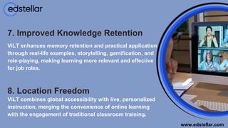 8. Location Freedom
ViLT combines global accessibility with live, personalized
instruction, merging the convenience of online learning
with the engagement of traditional classroom training.
7. Improved Knowledge Retention
ViLT enhances memory retention and practical application
through real-life examples, storytelling, gamification, and
role-playing, making learning more relevant and effective
for job roles.
www.edstellar.com
 
