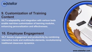 10. Employee Engagement
ViLT boosts engagement and productivity by combining
interactive tools and multimedia elements, revolutionizing
traditional classroom dynamics.
9. Customization of Training
Content
ViLT's adaptability and integration with various tools
enable real-time customization of learning modules,
enhancing personalization and effectiveness.
www.edstellar.com
 