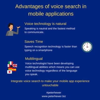 Advantages of voice search in
mobile applications
Voice technology is natural
Saves Time
Speaking is nautral and the fastest method
to communicate.
Speech recognition technology is faster than
typing on a smartphone
Multilingual
Voice technologist have been developing
multilingual abilities which means you can use
voice technology regardless of the language
you speak.
#peterhewer
www.peterhewer.biz
Integrate voice search to make your mobile app experience
untouchable
 