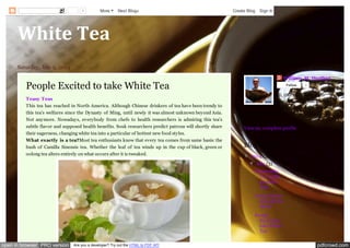 pdfcrowd.comopen in browser PRO version Are you a developer? Try out the HTML to PDF API
White Tea
Saturday, July 5, 2014
People Excited to take White Tea
Teasy Teas
This tea has reached in North America. Although Chinese drinkers of tea have been trendy to
this tea's welfares since the Dynasty of Ming, until newly it was almost unknown beyond Asia.
Not anymore. Nowadays, everybody from chefs to health researchers is admiring this tea's
subtle flavor and supposed health benefits. Souk researchers predict patrons will shortly share
their eagerness, changing white tea into a particular of hottest new food styles.
What exactly is a tea?Most tea enthusiasts know that every tea comes from same basis: the
bush of Camilla Sinensis tea. Whether the leaf of tea winds up in the cup of black, green or
oolong tea alters entirely on what occurs after it is tweaked.
William M. Hurlbut
Follow 1
Hi, this is William, I am
from Phoenix, AR. I works
in Bigelow Tea Company, I
love travelling and exploring
unknown places.
View my complete profile
About Me
▼ 2014 (3)
▼ July (3)
Chamomile
Tea really
provides
Aids
Drink Chai to
Refresh the
Mood
People
Excited to
take White
Tea
Blog Archive
1 More Next Blog» Create Blog Sign In
 