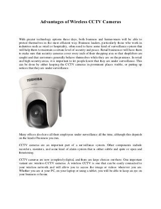 Advantages of Wireless CCTV Cameras
With greater technology options these days, both business and homeowners will be able to
protect themselves in the most efficient way. Business leaders, particularly those who work in
industries such as retail or hospitality, often need to have some kind of surveillance system that
will help them to maintain a certain level of security and peace. Retail businesses will have them
to make sure that security cameras cover every inch of their shopping area so that shoplifters are
caught and that customers generally behave themselves while they are on the premises. In retail
and high security areas, it is important to let people know that they are under surveillance. This
can be done by either keeping the CCTV cameras in prominent places visible, or putting up
notices that they are under surveillance.
Many offices also have all their employees under surveillance all the time, although this depends
on the kind of business you run.
CCTV cameras are an important part of a surveillance system. Other components include
recorders, monitors, and some kind of alarm system that is either subtle and quite or open and
threatening.
CCTV cameras are now completely digital, and there are large choices out there. One important
variant are wireless CCTV cameras. A wireless CCTV is one that can be easily connected to
your wireless network and will allow you to access the image or videos wherever you are.
Whether you are at your PC, on your laptop or using a tablet, you will be able to keep an eye on
your business or home.
 