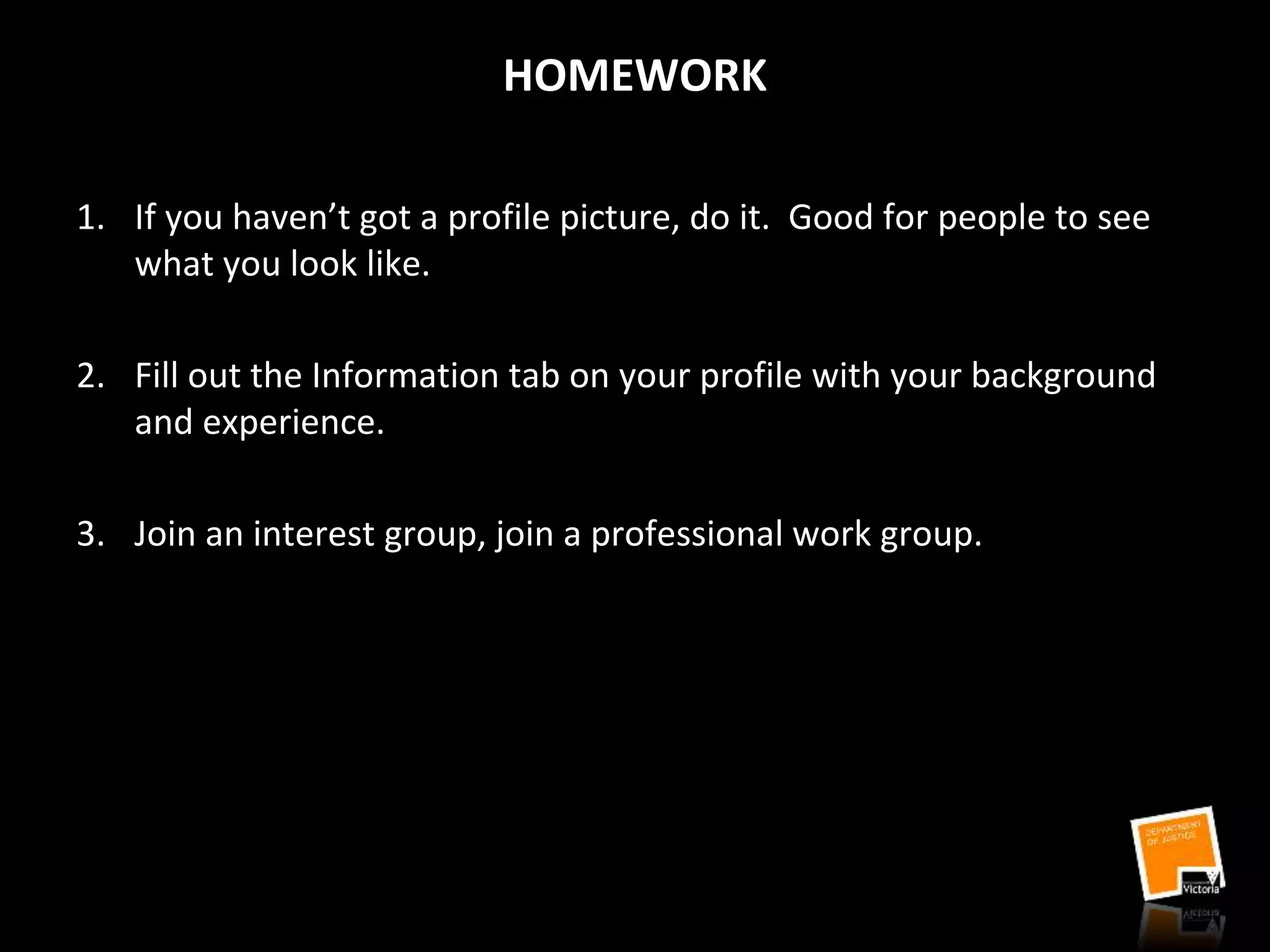HOMEWORK
1. If you haven’t got a profile picture, do it. Good for people to see
what you look like.
2. Fill out the Information tab on your profile with your background
and experience.
3. Join an interest group, join a professional work group.
 