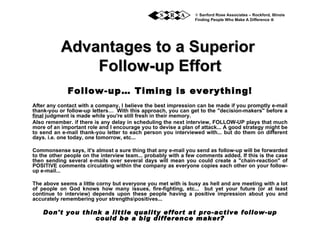 Advantages to a Superior  Follow-up Effort Follow-up… Timing is everything! After any contact with a company, I believe the best impression can be made if you promptly e-mail thank-you or follow-up letters…  With this approach, you can get to the &quot;decision-makers&quot; before a  final  judgment is made while you're still fresh in their memory. Also remember. if there is any delay in scheduling the next interview, FOLLOW-UP plays that much more of an important role and I encourage you to devise a plan of attack... A good strategy might be to send an e-mail thank-you letter to each person you interviewed with... but do them on different days. i.e. one today, one tomorrow, etc... Commonsense says, it's almost a sure thing that any e-mail you send as follow-up will be forwarded to the other people on the interview team... probably with a few comments added. If this is the case then sending several e-mails over several days will mean you could create a &quot;chain-reaction&quot; of POSITIVE comments circulating within the company as everyone copies each other on your follow-up e-mail... The above seems a little corny but everyone you met with is busy as hell and are meeting with a lot of people on God knows how many issues, fire-fighting, etc...  but yet your future (or at least continue to interview) depends upon these people having a positive impression about you and accurately remembering your strengthsositives...  Don't you think a little quality effort at pro-active follow-up could be a big difference maker?    Sanford Rose Associates – Rockford, Illinois Finding People Who Make A Difference     