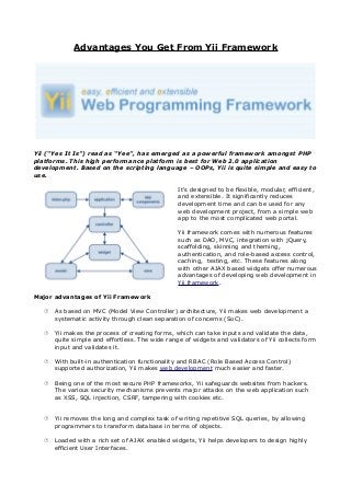 Advantages You Get From Yii Framework




Yii (“Yes It Is”) read as “Yee”, has emerged as a powerful framework amongst PHP
platforms. This high performance platform is best for Web 2.0 application
development. Based on the scripting language – OOPs, Yii is quite simple and easy to
use.

                                                It's designed to be flexible, modular, efficient,
                                                and extensible. It significantly reduces
                                                development time and can be used for any
                                                web development project, from a simple web
                                                app to the most complicated web portal.

                                                Yii framework comes with numerous features
                                                such as DAO, MVC, integration with jQuery,
                                                scaffolding, skinning and theming,
                                                authentication, and role-based access control,
                                                caching, testing, etc. These features along
                                                with other AJAX based widgets offer numerous
                                                advantages of developing web development in
                                                Yii framework.

Major advantages of Yii Framework

    As based on MVC (Model View Controller) architecture, Yii makes web development a
     systematic activity through clean separation of concerns (SoC).

    Yii makes the process of creating forms, which can take inputs and validate the data,
     quite simple and effortless. The wide range of widgets and validators of Yii collects form
     input and validates it.

    With built-in authentication functionality and RBAC (Role Based Access Control)
     supported authorization, Yii makes web development much easier and faster.

    Being one of the most secure PHP frameworks, Yii safeguards websites from hackers.
     The various security mechanisms prevents major attacks on the web application such
     as XSS, SQL injection, CSRF, tampering with cookies etc.


    Yii removes the long and complex task of writing repetitive SQL queries, by allowing
     programmers to transform database in terms of objects.

    Loaded with a rich set of AJAX enabled widgets, Yii helps developers to design highly
     efficient User Interfaces.
 