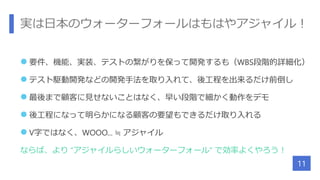 実は日本のウォーターフォールはもはやアジャイル！
 要件、機能、実装、テストの繋がりを保って開発するも（WBS段階的詳細化）
 テスト駆動開発などの開発手法を取り入れて、後工程を出来るだけ前倒し
 最後まで顧客に見せないことはなく、早い段階で細かく動作をデモ
 後工程になって明らかになる顧客の要望もできるだけ取り入れる
 V字ではなく、WOOO... ≒ アジャイル
ならば、より “アジャイルらしいウォーターフォール” で効率よくやろう！
11
 
