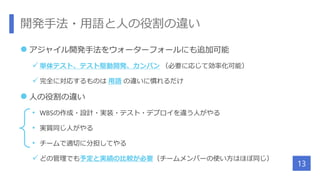 開発手法・用語と人の役割の違い
 アジャイル開発手法をウォーターフォールにも追加可能
 単体テスト、テスト駆動開発、カンバン （必要に応じて効率化可能）
 完全に対応するものは 用語 の違いに慣れるだけ
 人の役割の違い
• WBSの作成・設計・実装・テスト・デプロイを違う人がやる
• 実質同じ人がやる
• チームで適切に分担してやる
 どの管理でも予定と実績の比較が必要（チームメンバーの使い方はほぼ同じ）
13
 
