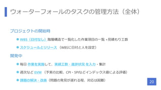 ウォーターフォールのタスクの管理方法（全体）
プロジェクトの開始時
 WBS（日付なし）階層構造で一覧化した作業項目の一覧 +見積もり工数
 スケジュールとリリース （WBSに日付と人を設定）
開発中
 毎日 作業を実施して、実績工数・進捗状況 を入力・集計
 週次など EVM （予実の比較、CPI・SPIなどインデックス値による評価）
 課題の解決・改善（問題の発見が遅れる程、対応は困難）
20
 