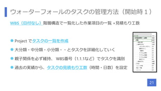 ウォーターフォールのタスクの管理方法（開始時１）
WBS（日付なし）階層構造で一覧化した作業項目の一覧 +見積もり工数
 Project でタスクの一覧を作成
 大分類・中分類・小分類・・とタスクを詳細化していく
 親子関係を必ず維持、 WBS番号（1.1.1など）でタスクを識別
 過去の実績から、タスクの見積もり工数（時間・日数）を設定
21
 