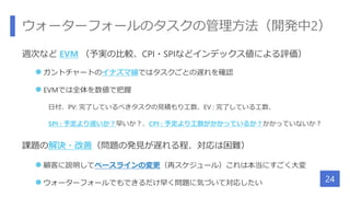 ウォーターフォールのタスクの管理方法（開発中2）
週次など EVM （予実の比較、CPI・SPIなどインデックス値による評価）
 ガントチャートのイナズマ線ではタスクごとの遅れを確認
 EVMでは全体を数値で把握
日付、PV: 完了しているべきタスクの見積もり工数、EV : 完了している工数、
SPI : 予定より遅いか？早いか？、CPI : 予定より工数がかかっているか？かかっていないか？
課題の解決・改善（問題の発見が遅れる程、対応は困難）
 顧客に説明してベースラインの変更（再スケジュール）これは本当にすごく大変
 ウォーターフォールでもできるだけ早く問題に気づいて対応したい 24
 