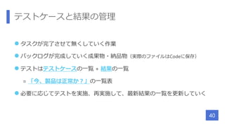 テストケースと結果の管理
 タスクが完了させて無くしていく作業
 バックログが完成していく成果物・納品物（実際のファイルはCodeに保存）
 テストはテストケースの一覧 + 結果の一覧
= 「今、製品は正常か？」の一覧表
 必要に応じてテストを実施、再実施して、最新結果の一覧を更新していく
40
 