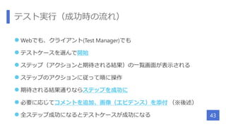 テスト実行（成功時の流れ）
 Webでも、クライアント(Test Manager)でも
 テストケースを選んで開始
 ステップ（アクションと期待される結果）の一覧画面が表示される
 ステップのアクションに従って順に操作
 期待される結果通りならステップを成功に
 必要に応じてコメントを追加、画像（エビデンス）を添付 （※後述）
 全ステップ成功になるとテストケースが成功になる 43
 