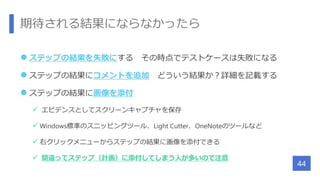 期待される結果にならなかったら
 ステップの結果を失敗にする その時点でテストケースは失敗になる
 ステップの結果にコメントを追加 どういう結果か？詳細を記載する
 ステップの結果に画像を添付
 エビデンスとしてスクリーンキャプチャを保存
 Windows標準のスニッピングツール、Light Cutter、OneNoteのツールなど
 右クリックメニューからステップの結果に画像を添付できる
 間違ってステップ（計画）に添付してしまう人が多いので注意
44
 