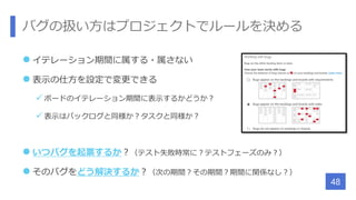 バグの扱い方はプロジェクトでルールを決める
 イテレーション期間に属する・属さない
 表示の仕方を設定で変更できる
 ボードのイテレーション期間に表示するかどうか？
 表示はバックログと同様か？タスクと同様か？
 いつバグを起票するか？（テスト失敗時常に？テストフェーズのみ？）
 そのバグをどう解決するか？（次の期間？その期間？期間に関係なし？）
48
 