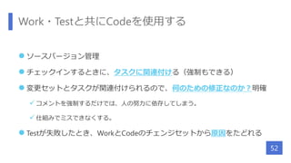 Work・Testと共にCodeを使用する
 ソースバージョン管理
 チェックインするときに、タスクに関連付ける（強制もできる）
 変更セットとタスクが関連付けられるので、何のための修正なのか？明確
 コメントを強制するだけでは、人の努力に依存してしまう。
 仕組みでミスできなくする。
 Testが失敗したとき、WorkとCodeのチェンジセットから原因をたどれる
52
 