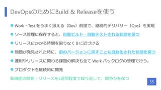 DevOpsのためにBuild & Releaseを使う
 Work・Test をうまく扱える（Dev）前提で、継続的デリバリー（Ops）を実現
 ソース管理に保存すると、自動ビルド・自動テストされる状態を保つ
 リリースにかかる時間を限りなく０に近づける
 問題が発見された時に、前のバージョンに戻すことも自動化された状態を保つ
 運用やリリースに関わる課題の解決も全て Work バックログの管理で行う。
 プロダクトを継続的に開発
新機能の開発・リリースを2週間程度で繰り返して、競争力を保つ
55
 