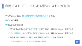 自動テスト（コードによる単体テスト）が前提
 C#/Visual Basic 全てのメソッドに単体テストを作成
 Codeに保存
 DevOpsでは必須
 プログラムを書き換えて自分でテストを実行すると、壊れていないか？確認できる
 チーム開発で、メインブランチにマージしたときに、壊れていないか？確認できる
 単体テストが無ければ、壊れたまま自動リリースされてしまう可能性
あるいは全シナリオテストをやりおなおし必須に 59
 