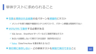 単体テストに求められること
 引数と期待される結果の全バターンを網羅的にテスト
 メソッドを使う機能や画面のシナリオテストで、パターン網羅は現実的でない
 VSTS/TFS で動作する必要がある
 SQL Server、SharePoint サーバーなどに接続可能なテスト
 あるいは接続しないで実行できる設計（依存性の注入）
 Fakes（DateTime.Now を置き換える など）
 実行順に依存しない・どの単体テストも単独で実行できること 60
 