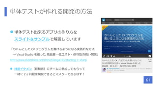 単体テストが作れる開発の方法
 単体テスト出来るアプリの作り方を
スライド＆サンプルで解説しています
「ちゃんとした C# プログラムを書けるようになる実践的な方法
～ Visual Studio を使った 高品質・低コスト・保守性の高い開発」
http://www.slideshare.net/shinichikoga355/starting-c-sharp
 技術イケメン（経験者）にチームに参加してもらって
一緒に２ヶ月程度開発できるとマスターできるはず！
61
 