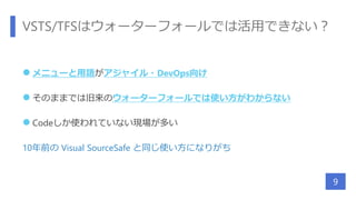 VSTS/TFSはウォーターフォールでは活用できない？
 メニューと用語がアジャイル・DevOps向け
 そのままでは旧来のウォーターフォールでは使い方がわからない
 Codeしか使われていない現場が多い
10年前の Visual SourceSafe と同じ使い方になりがち
9
 