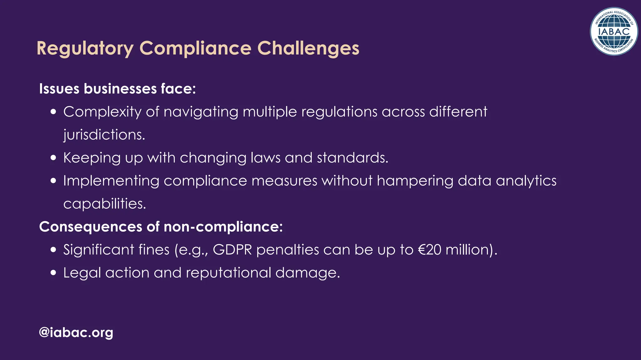 @iabac.org
Regulatory Compliance Challenges
Issues businesses face:
Complexity of navigating multiple regulations across different
jurisdictions.
Keeping up with changing laws and standards.
Implementing compliance measures without hampering data analytics
capabilities.
Consequences of non-compliance:
Significant fines (e.g., GDPR penalties can be up to €20 million).
Legal action and reputational damage.
 