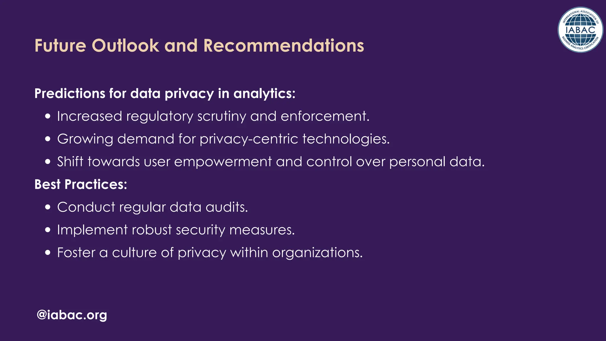 Future Outlook and Recommendations
Predictions for data privacy in analytics:
Increased regulatory scrutiny and enforcement.
Growing demand for privacy-centric technologies.
Shift towards user empowerment and control over personal data.
Best Practices:
Conduct regular data audits.
Implement robust security measures.
Foster a culture of privacy within organizations.
@iabac.org
 