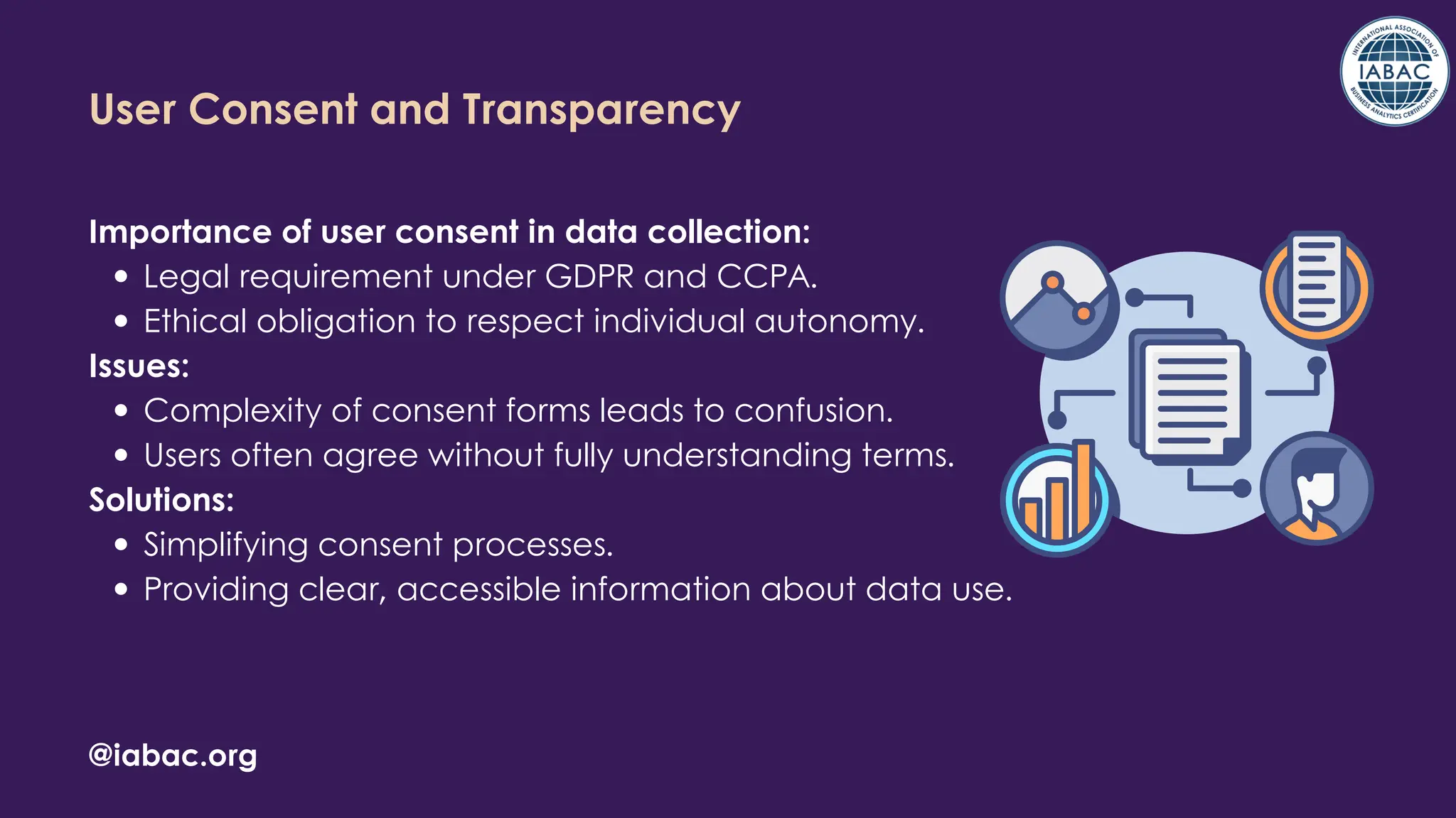 Importance of user consent in data collection:
Legal requirement under GDPR and CCPA.
Ethical obligation to respect individual autonomy.
Issues:
Complexity of consent forms leads to confusion.
Users often agree without fully understanding terms.
Solutions:
Simplifying consent processes.
Providing clear, accessible information about data use.
@iabac.org
User Consent and Transparency
 