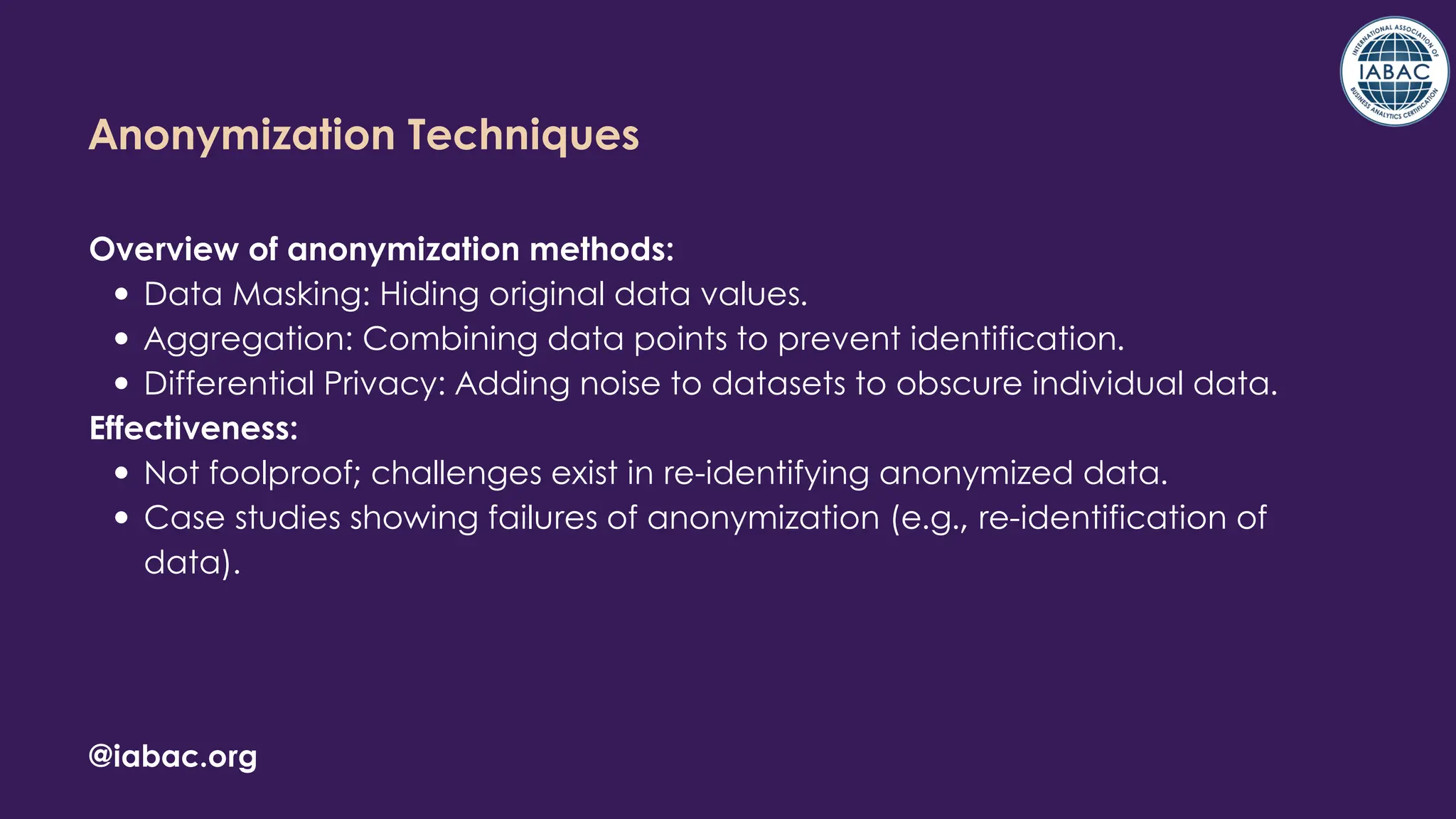 @iabac.org
Anonymization Techniques
Overview of anonymization methods:
Data Masking: Hiding original data values.
Aggregation: Combining data points to prevent identification.
Differential Privacy: Adding noise to datasets to obscure individual data.
Effectiveness:
Not foolproof; challenges exist in re-identifying anonymized data.
Case studies showing failures of anonymization (e.g., re-identification of
data).
 