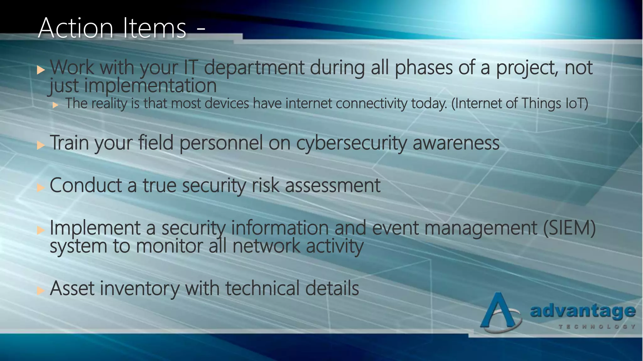  Work with your IT department during all phases of a project, not
just implementation
 The reality is that most devices have internet connectivity today. (Internet of Things IoT)
 Train your field personnel on cybersecurity awareness
 Conduct a true security risk assessment
 Implement a security information and event management (SIEM)
system to monitor all network activity
 Asset inventory with technical details
Action Items -
 