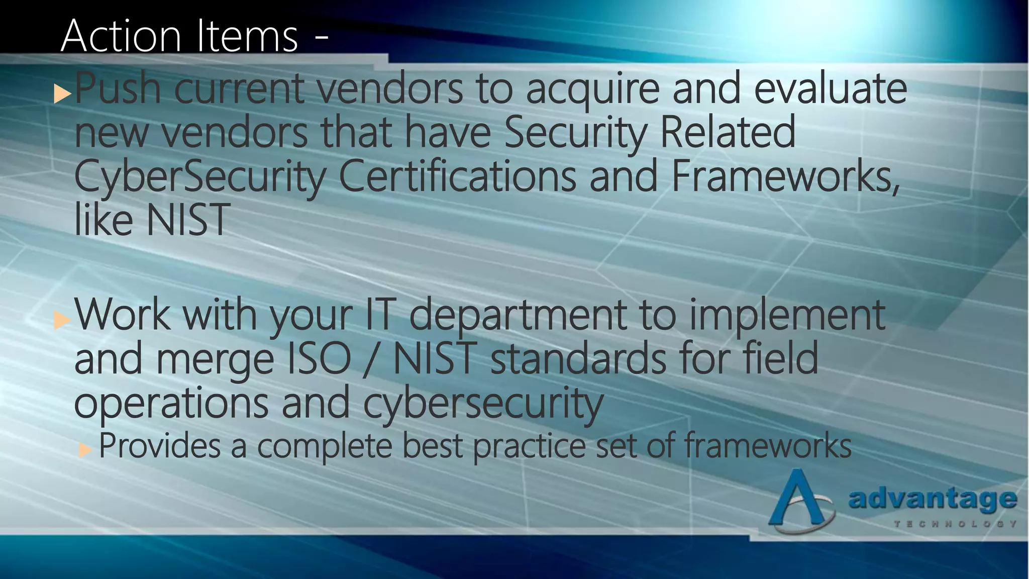 Push current vendors to acquire and evaluate
new vendors that have Security Related
CyberSecurity Certifications and Frameworks,
like NIST
Work with your IT department to implement
and merge ISO / NIST standards for field
operations and cybersecurity
 Provides a complete best practice set of frameworks
Action Items -
 