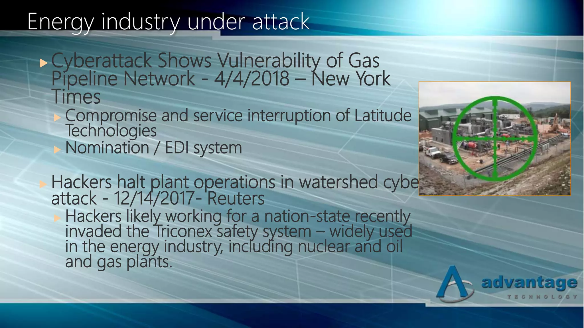  Cyberattack Shows Vulnerability of Gas
Pipeline Network - 4/4/2018 – New York
Times
 Compromise and service interruption of Latitude
Technologies
 Nomination / EDI system
 Hackers halt plant operations in watershed cyber
attack - 12/14/2017- Reuters
 Hackers likely working for a nation-state recently
invaded the Triconex safety system – widely used
in the energy industry, including nuclear and oil
and gas plants.
Energy industry under attack
 