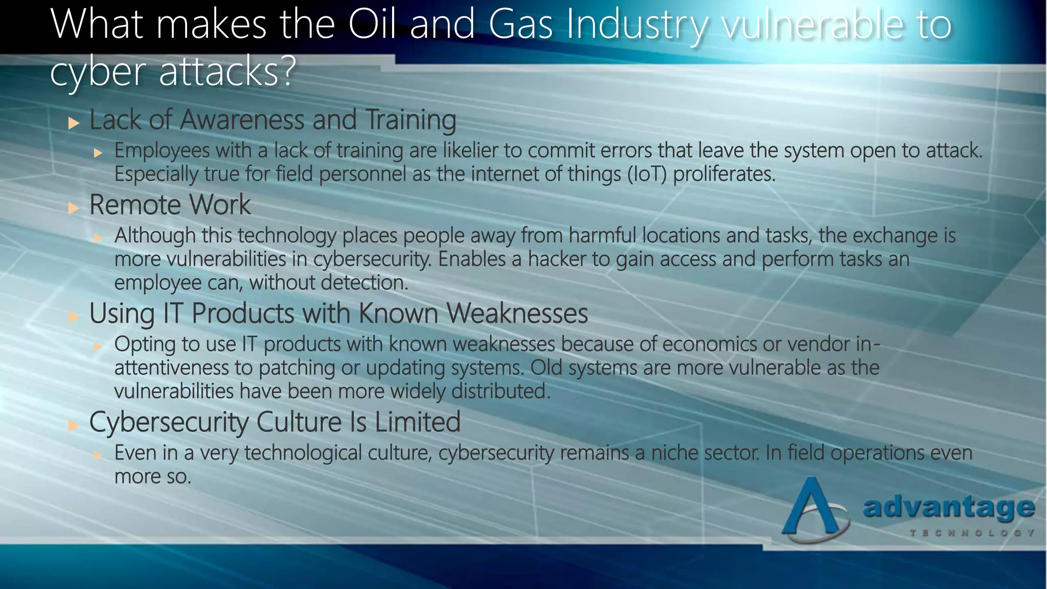  Lack of Awareness and Training
 Employees with a lack of training are likelier to commit errors that leave the system open to attack.
Especially true for field personnel as the internet of things (IoT) proliferates.
 Remote Work
 Although this technology places people away from harmful locations and tasks, the exchange is
more vulnerabilities in cybersecurity. Enables a hacker to gain access and perform tasks an
employee can, without detection.
 Using IT Products with Known Weaknesses
 Opting to use IT products with known weaknesses because of economics or vendor in-
attentiveness to patching or updating systems. Old systems are more vulnerable as the
vulnerabilities have been more widely distributed.
 Cybersecurity Culture Is Limited
 Even in a very technological culture, cybersecurity remains a niche sector. In field operations even
more so.
What makes the Oil and Gas Industry vulnerable to
cyber attacks?
 