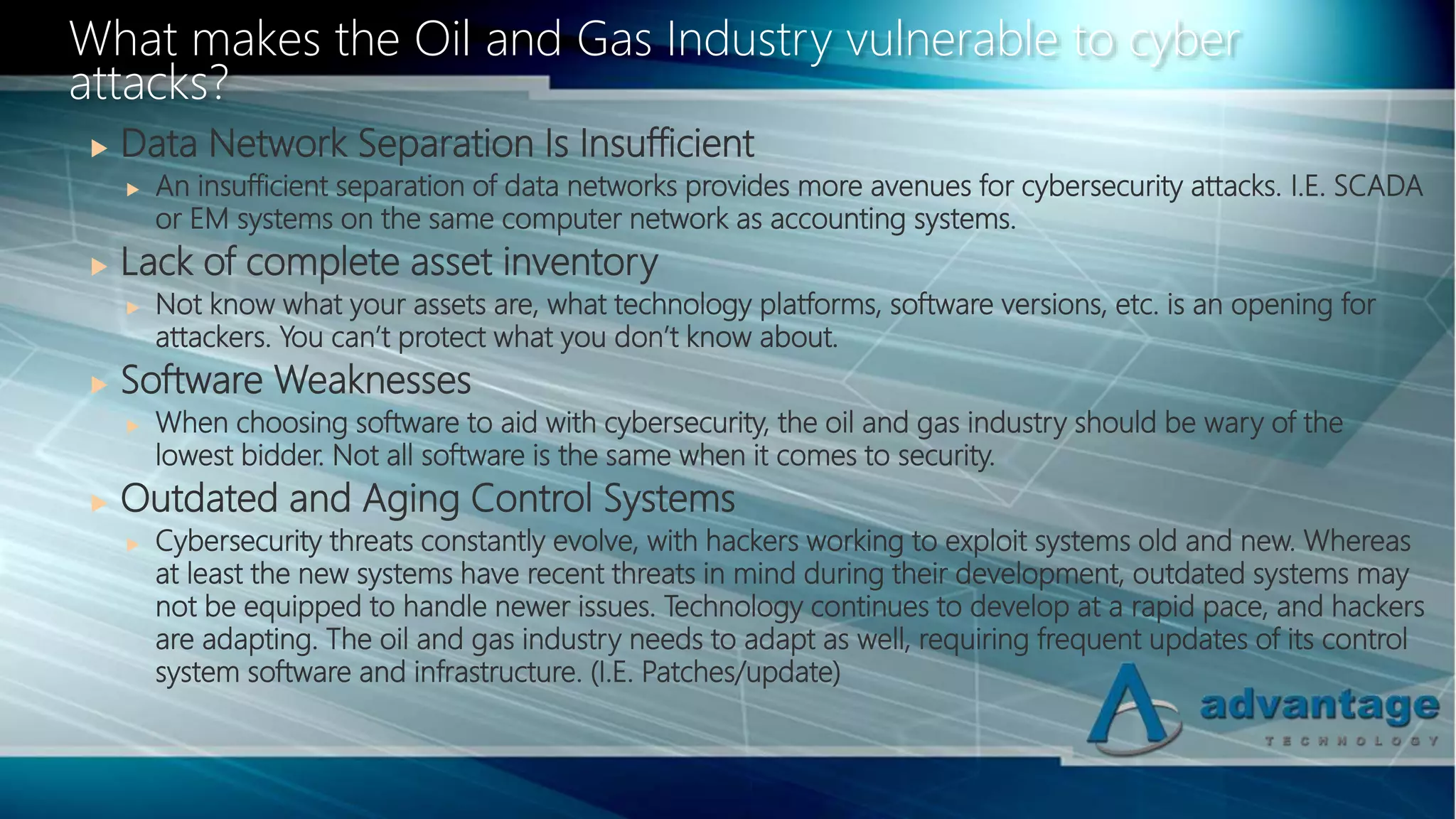  Data Network Separation Is Insufficient
 An insufficient separation of data networks provides more avenues for cybersecurity attacks. I.E. SCADA
or EM systems on the same computer network as accounting systems.
 Lack of complete asset inventory
 Not know what your assets are, what technology platforms, software versions, etc. is an opening for
attackers. You can’t protect what you don’t know about.
 Software Weaknesses
 When choosing software to aid with cybersecurity, the oil and gas industry should be wary of the
lowest bidder. Not all software is the same when it comes to security.
 Outdated and Aging Control Systems
 Cybersecurity threats constantly evolve, with hackers working to exploit systems old and new. Whereas
at least the new systems have recent threats in mind during their development, outdated systems may
not be equipped to handle newer issues. Technology continues to develop at a rapid pace, and hackers
are adapting. The oil and gas industry needs to adapt as well, requiring frequent updates of its control
system software and infrastructure. (I.E. Patches/update)
What makes the Oil and Gas Industry vulnerable to cyber
attacks?
 