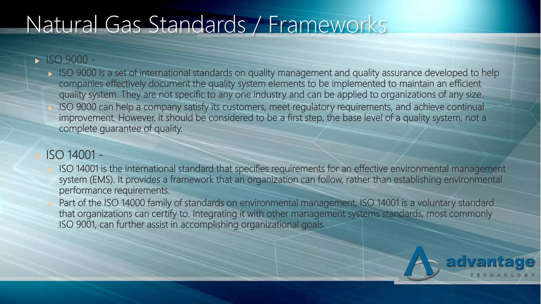  ISO 9000 -
 ISO 9000 is a set of international standards on quality management and quality assurance developed to help
companies effectively document the quality system elements to be implemented to maintain an efficient
quality system. They are not specific to any one industry and can be applied to organizations of any size.
 ISO 9000 can help a company satisfy its customers, meet regulatory requirements, and achieve continual
improvement. However, it should be considered to be a first step, the base level of a quality system, not a
complete guarantee of quality.
 ISO 14001 -
 ISO 14001 is the international standard that specifies requirements for an effective environmental management
system (EMS). It provides a framework that an organization can follow, rather than establishing environmental
performance requirements.
 Part of the ISO 14000 family of standards on environmental management, ISO 14001 is a voluntary standard
that organizations can certify to. Integrating it with other management systems standards, most commonly
ISO 9001, can further assist in accomplishing organizational goals.
Natural Gas Standards / Frameworks
 