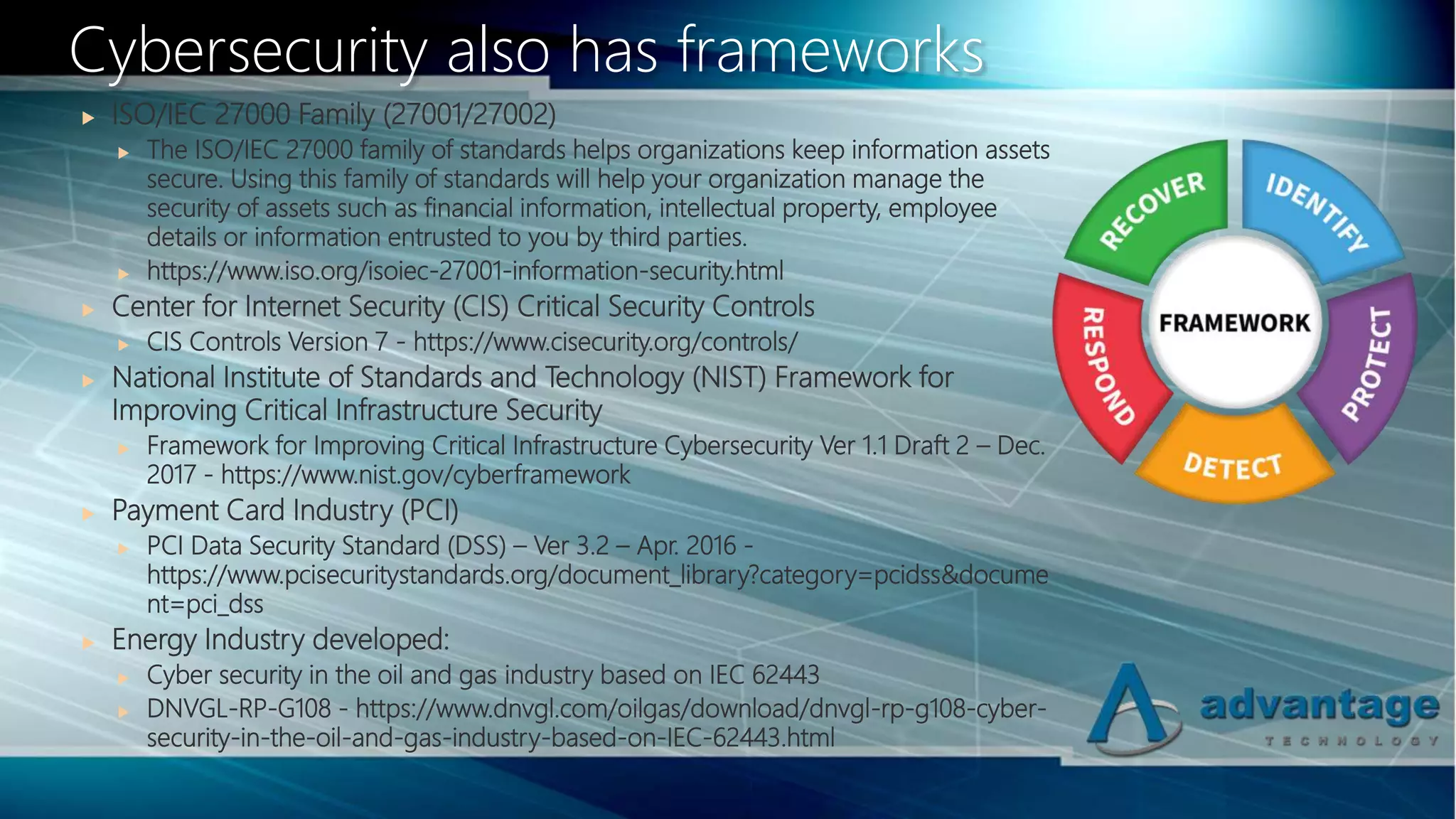  ISO/IEC 27000 Family (27001/27002)
 The ISO/IEC 27000 family of standards helps organizations keep information assets
secure. Using this family of standards will help your organization manage the
security of assets such as financial information, intellectual property, employee
details or information entrusted to you by third parties.
 https://www.iso.org/isoiec-27001-information-security.html
 Center for Internet Security (CIS) Critical Security Controls
 CIS Controls Version 7 - https://www.cisecurity.org/controls/
 National Institute of Standards and Technology (NIST) Framework for
Improving Critical Infrastructure Security
 Framework for Improving Critical Infrastructure Cybersecurity Ver 1.1 Draft 2 – Dec.
2017 - https://www.nist.gov/cyberframework
 Payment Card Industry (PCI)
 PCI Data Security Standard (DSS) – Ver 3.2 – Apr. 2016 -
https://www.pcisecuritystandards.org/document_library?category=pcidss&docume
nt=pci_dss
 Energy Industry developed:
 Cyber security in the oil and gas industry based on IEC 62443
 DNVGL-RP-G108 - https://www.dnvgl.com/oilgas/download/dnvgl-rp-g108-cyber-
security-in-the-oil-and-gas-industry-based-on-IEC-62443.html
Cybersecurity also has frameworks
 