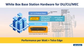 White Box Base Station Hardware for DU/CU/MEC
Advantech BBU Server
Carrier Grade Short Depth SKY Servers
 Fronthaul & Backhaul: Ethernet
 Use 40 Xeon SP2 cores to support a 4x4/8x8 5G Cell
 FlexRAN optimization:
• 200Mbps Up Link (5G target)
• >1Gbps Down Link (5G target)
 Joint qualifications using different HW acceleration
methods (eASIC, FPGA, and other’s)
 Joint development of IP65 cabinet
OS & Driver
L2 + L3 Protocol Stack
NCTU’s Soft PHY
based on
Intel FlexRAN
Radio Function
Virtualization
Management
Flow & CTRL
Disaggregated PHY
HW Acceleration on
PHY layer signal
processing (not relying
on Xeon cores)
Rely on Intel Xeon
cores
Performance per Watt + Telco Edge
 