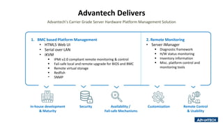 Advantech Delivers
1. BMC based Platform Management
• HTML5 Web UI
• Serial over LAN
• iKVM
 IPMI v2.0 compliant remote monitoring & control
 Fail-safe local and remote upgrade for BIOS and BMC
 Remote virtual storage
 Redfish
 SNMP
2. Remote Monitoring
• Server iManager
 Diagnostic framework
 H/W status monitoring
 Inventory information
 Misc. platform control and
monitoring tools
Advantech’s Carrier Grade Server Hardware Platform Management Solution
In-house development
& Maturity
Availability /
Fail-safe Mechanisms
Security Remote Control
& Usability
Customization
 