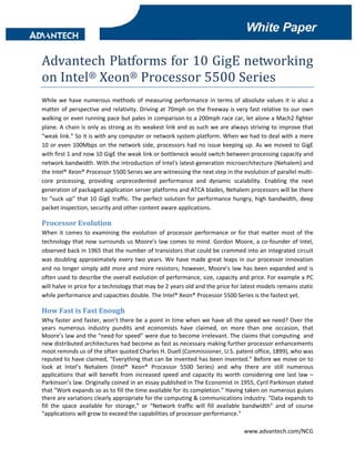 Xx 
 
 
 

Advantech Platforms for 10 GigE networking 
on Intel® Xeon® Processor 5500 Series  
While  we  have  numerous  methods  of  measuring  performance  in  terms  of  absolute  values  it  is  also  a 
matter  of  perspective  and  relativity.  Driving  at  70mph  on  the  freeway  is  very  fast  relative  to  our  own 
walking or even running pace but pales in comparison to a 200mph race car, let alone a Mach2 fighter 
plane. A chain is only as strong as its weakest link and as such we are always striving to improve that 
“weak link.” So it is with any computer or network system platform. When we had to deal with a mere 
10  or  even  100Mbps  on  the  network  side,  processors  had  no  issue  keeping  up.  As  we  moved  to  GigE 
with first 1 and now 10 GigE the weak link or bottleneck would switch between processing capacity and 
network bandwidth. With the introduction of Intel's latest‐generation microarchitecture (Nehalem) and 
the Intel® Xeon® Processor 5500 Series we are witnessing the next step in the evolution of parallel multi‐
core  processing,  providing  unprecedented  performance  and  dynamic  scalability.  Enabling  the  next 
generation of packaged application server platforms and ATCA blades, Nehalem processors will be there 
to  “suck  up”  that  10  GigE  traffic.  The  perfect  solution  for  performance  hungry,  high  bandwidth,  deep 
packet inspection, security and other content aware applications. 

Processor Evolution 
When  it  comes  to  examining  the  evolution  of  processor  performance  or  for  that  matter  most  of  the 
technology  that  now  surrounds  us  Moore’s  law  comes  to  mind.  Gordon  Moore,  a  co‐founder  of  Intel, 
observed back in 1965 that the number of transistors that could be crammed into an integrated circuit 
was  doubling  approximately  every  two  years.  We  have  made  great  leaps  in  our  processor  innovation 
and  no  longer  simply  add  more  and  more  resistors;  however,  Moore’s  law  has  been  expanded  and  is 
often used to describe the overall evolution of performance, size, capacity and price. For example a PC 
will halve in price for a technology that may be 2 years old and the price for latest models remains static 
while performance and capacities double. The Intel® Xeon® Processor 5500 Series is the fastest yet. 

How Fast is Fast Enough 
Why faster and faster, won’t there be a point in time when we have all the speed we need? Over the 
years  numerous  industry  pundits  and  economists  have  claimed,  on  more  than  one  occasion,  that 
Moore’s law and the “need for speed” were due to become irrelevant. The claims that computing  and 
new distributed architectures had become as fast as necessary making further processor enhancements 
moot reminds us of the often quoted Charles H. Duell (Commissioner, U.S. patent office, 1899), who was 
reputed to have claimed, “Everything that can be invented has been invented.” Before we move on to 
look  at  Intel’s  Nehalem  (Intel®  Xeon®  Processor  5500  Series)  and  why  there  are  still  numerous 
applications  that  will  benefit  from  increased  speed  and  capacity  its  worth  considering  one  last  law  – 
Parkinson’s law. Originally coined in an essay published in The Economist in 1955, Cyril Parkinson stated 
that “Work expands so as to fill the time available for its completion.” Having taken on numerous guises 
there are variations clearly appropriate for the computing & communications industry. “Data expands to 
fill  the  space  available  for  storage,”  or  “Network  traffic  will  fill  available  bandwidth”  and  of  course 
“applications will grow to exceed the capabilities of processor performance.” 
                                                                                                              
                                                                                        www.advantech.com/NCG 
 
 