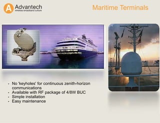 Maritime Terminals
• No 'keyholes' for continuous zenith-horizon
communications
• Available with RF package of 4/8W BUC
• Simple installation
• Easy maintenance
 