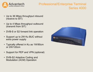 • Up to 36 Mbps throughput inbound
(receive to SIT)
• Up to 4 Mbps throughput outbound
(transmit from SIT)
• DVB-S or S2 forward link operation
• Support up to 2W Ku BUC without
extra power supply
• Typically offered in Ku as 1W/90cm
or 2W/120cm
• Support for PEP and VPN (optional)
• DVB-S2 Adaptive Coding and
Modulation (ACM) Operation
Professional/Enterprise Terminal
Series 4000
 