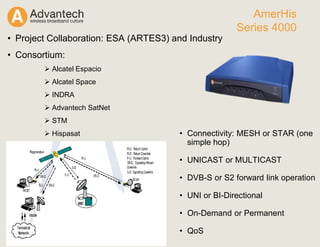 • Connectivity: MESH or STAR (one
simple hop)
• UNICAST or MULTICAST
• DVB-S or S2 forward link operation
• UNI or BI-Directional
• On-Demand or Permanent
• QoS
AmerHis
Series 4000
• Project Collaboration: ESA (ARTES3) and Industry
• Consortium:
Alcatel Espacio
Alcatel Space
INDRA
Advantech SatNet
STM
Hispasat
 