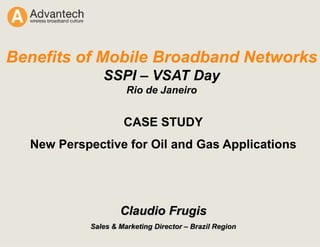 CASE STUDY
New Perspective for Oil and Gas Applications
Claudio Frugis
Sales & Marketing Director – Brazil Region
Benefits of Mobile Broadband Networks
SSPI – VSAT Day
Rio de Janeiro
 