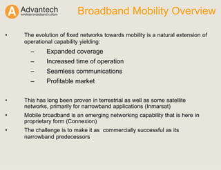 Broadband Mobility Overview
• The evolution of fixed networks towards mobility is a natural extension of
operational capability yielding:
– Expanded coverage
– Increased time of operation
– Seamless communications
– Profitable market
• This has long been proven in terrestrial as well as some satellite
networks, primarily for narrowband applications (Inmarsat)
• Mobile broadband is an emerging networking capability that is here in
proprietary form (Connexion)
• The challenge is to make it as commercially successful as its
narrowband predecessors
 