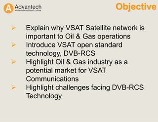 Objective
Explain why VSAT Satellite network is
important to Oil & Gas operations
Introduce VSAT open standard
technology, DVB-RCS
Highlight Oil & Gas industry as a
potential market for VSAT
Communications
Highlight challenges facing DVB-RCS
Technology
 