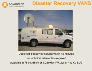 Disaster Recovery VANS
Deployed & ready for service within 15 minutes
No technical intervention required
Available in 76cm, 96cm or 1.2m with 1W, 2W or 4W Ku BUC
 