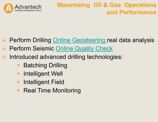 Maximizing Oil & Gas Operations
and Performance
Perform Drilling Online Geosteering real data analysis
Perform Seismic Online Quality Check
Introduced advanced drilling technologies:
Batching Drilling
Intelligent Well
Intelligent Field
Real Time Monitoring
 