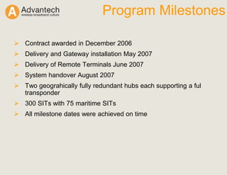 Program Milestones
Contract awarded in December 2006
Delivery and Gateway installation May 2007
Delivery of Remote Terminals June 2007
System handover August 2007
Two geograhically fully redundant hubs each supporting a ful
transponder
300 SITs with 75 maritime SITs
All milestone dates were achieved on time
 
