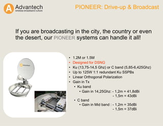 PIONEER: Drive-up & Broadcast
If you are broadcasting in the city, the country or even
the desert, our PIONEER systems can handle it all!
• 1.2M or 1.5M
• Designed for DSNG
• Ku (13,75-14,5 Ghz) or C band (5,85-6,425Ghz)
• Up to 125W 1:1 redundant Ku SSPBs
• Linear Orthogonal Polarization
• Gain in Tx
• Ku band
• Gain in 14,25Ghz: - 1,2m = 41,8dBi
- 1,5m = 43dBi
• C band
• Gain in Mid band : - 1,2m = 35dBi
- 1,5m = 37dBi
 