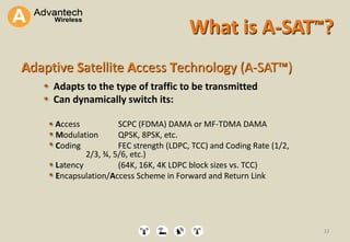 12
What is A-SAT™?
12
Adaptive Satellite Access Technology (A-SAT™)
Adapts to the type of traffic to be transmitted
Can dynamically switch its:
Access SCPC (FDMA) DAMA or MF-TDMA DAMA
Modulation QPSK, 8PSK, etc.
Coding FEC strength (LDPC, TCC) and Coding Rate (1/2,
2/3, ¾, 5/6, etc.)
Latency (64K, 16K, 4K LDPC block sizes vs. TCC)
Encapsulation/Access Scheme in Forward and Return Link
 