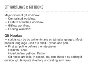 GIT WORFLOWS & GIT HOOKS
Major different git workﬂow:
— Centralised workﬂow.
— Feature branches workﬂow.
— Gitﬂow workﬂow.
— Forking Workﬂow.
Git Hooks:
— scripts can be be written in any scripting languages. Most
popular language used are shell, Python and perl.
— First script line deﬁnes the interpreter
#!/bin/sh : shell
#!/usr/bin/env python : Pathon
— Git hooks are local in scope. You can share it by adding it
outside .git, template directory or creating sum links.
 